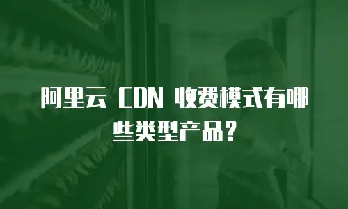 阿里云 CDN 收费模式有哪些类型产品？
