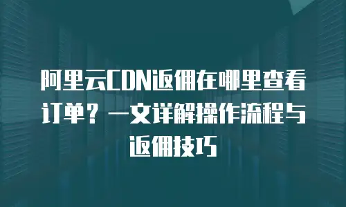 阿里云CDN返佣在哪里查看订单？一文详解操作流程与返佣技巧
