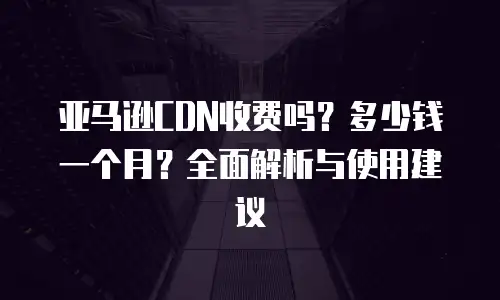亚马逊CDN收费吗？多少钱一个月？全面解析与使用建议