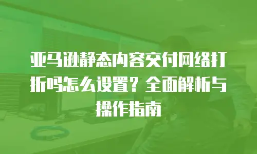 亚马逊静态内容交付网络打折吗怎么设置？全面解析与操作指南