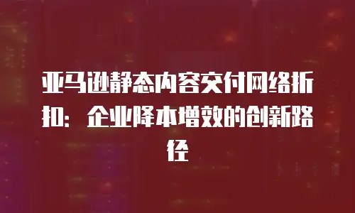 亚马逊静态内容交付网络折扣：企业降本增效的创新路径