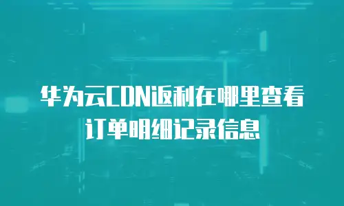 华为云CDN返利在哪里查看订单明细记录信息
