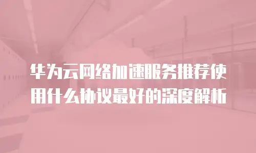 华为云网络加速服务推荐使用什么协议最好的深度解析