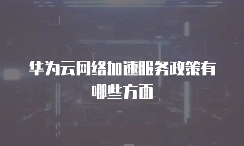 华为云网络加速服务政策有哪些方面
