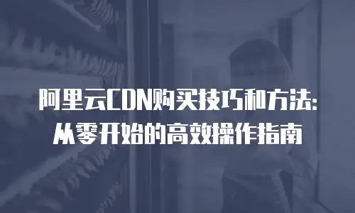 阿里云CDN购买技巧和方法：从零开始的高效操作指南