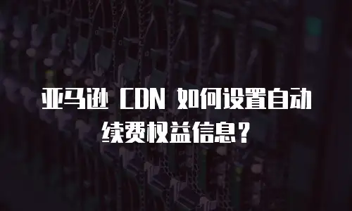 亚马逊 CDN 如何设置自动续费权益信息？