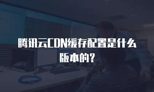 腾讯云CDN缓存配置是什么版本的？