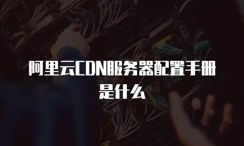 阿里云CDN服务器配置手册是什么