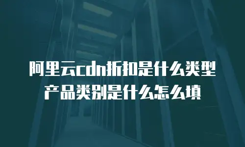 阿里云cdn折扣是什么类型产品类别是什么怎么填