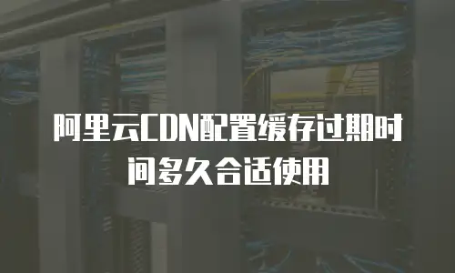 阿里云CDN配置缓存过期时间多久合适使用