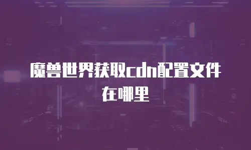 魔兽世界获取cdn配置文件在哪里