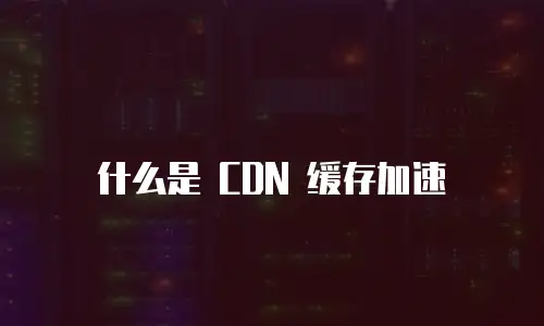 什么是 CDN 缓存加速