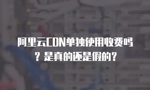 阿里云CDN单独使用收费吗？是真的还是假的？
