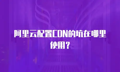阿里云配置CDN的坑在哪里使用？