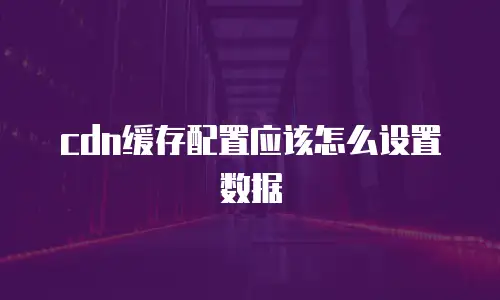 cdn缓存配置应该怎么设置数据
