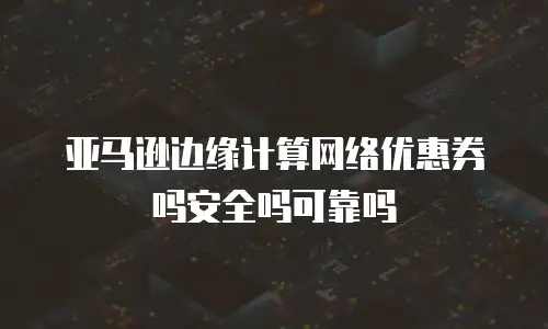 亚马逊边缘计算网络优惠券吗安全吗可靠吗