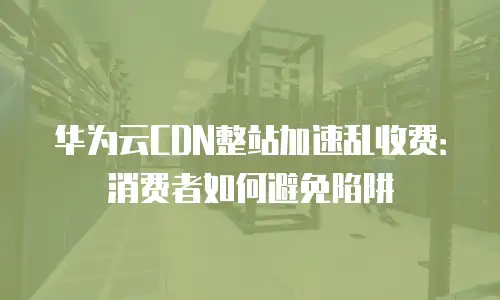 华为云CDN整站加速乱收费：消费者如何避免陷阱