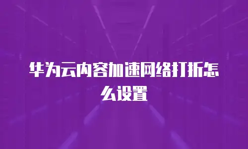 华为云内容加速网络打折怎么设置