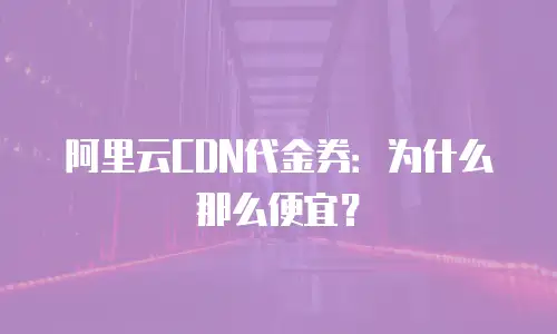 阿里云CDN代金券：为什么那么便宜？