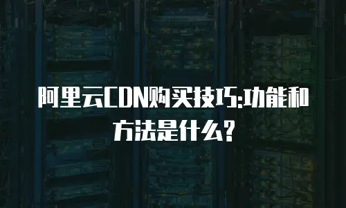 阿里云CDN购买技巧:功能和方法是什么?