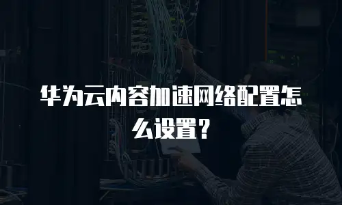 华为云内容加速网络配置怎么设置？