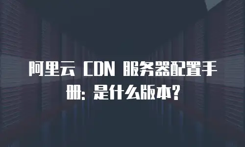 阿里云 CDN 服务器配置手册: 是什么版本?