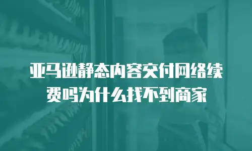 亚马逊静态内容交付网络续费吗为什么找不到商家