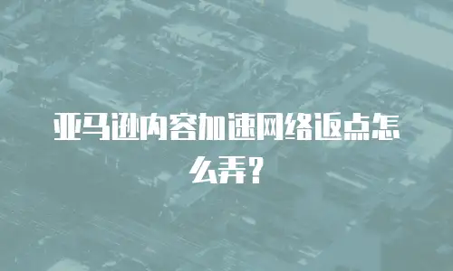 亚马逊内容加速网络返点怎么弄？