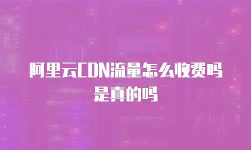 阿里云CDN流量怎么收费吗是真的吗