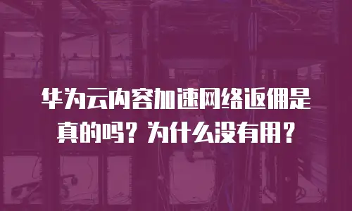 华为云内容加速网络返佣是真的吗？为什么没有用？
