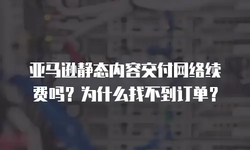 亚马逊静态内容交付网络续费吗？为什么找不到订单？