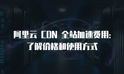 阿里云 CDN 全站加速费用：了解价格和使用方式