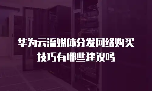 华为云流媒体分发网络购买技巧有哪些建议吗