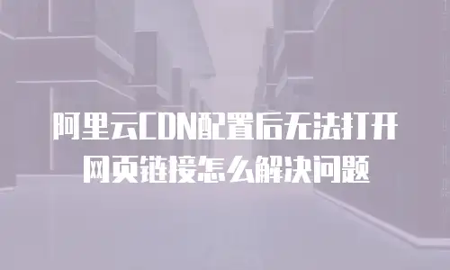 阿里云CDN配置后无法打开网页链接怎么解决问题