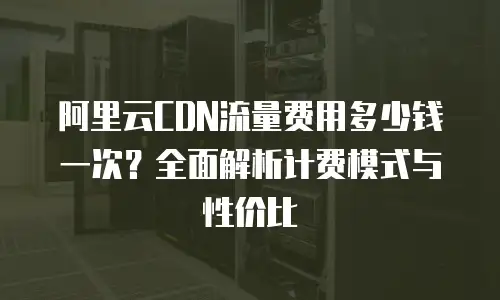 阿里云CDN流量费用多少钱一次？全面解析计费模式与性价比