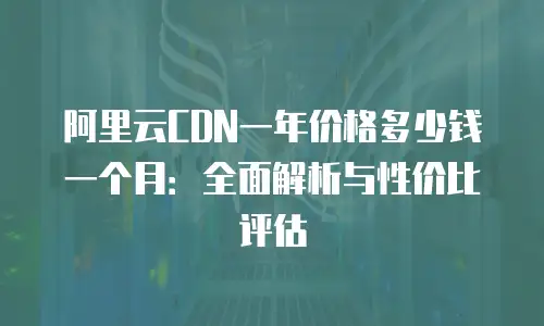 阿里云CDN一年价格多少钱一个月：全面解析与性价比评估