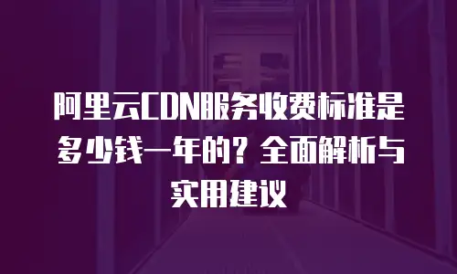 阿里云CDN服务收费标准是多少钱一年的？全面解析与实用建议