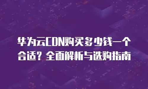 华为云CDN购买多少钱一个合适？全面解析与选购指南