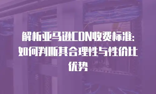 解析亚马逊CDN收费标准：如何判断其合理性与性价比优势