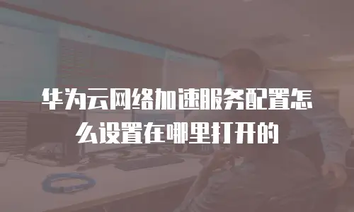 华为云网络加速服务配置怎么设置在哪里打开的
