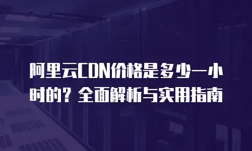 阿里云CDN价格是多少一小时的？全面解析与实用指南