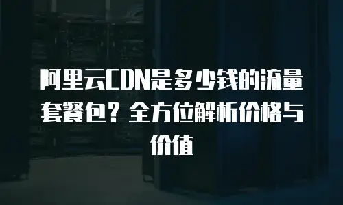 阿里云CDN是多少钱的流量套餐包？全方位解析价格与价值