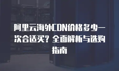 阿里云海外CDN价格多少一次合适买？全面解析与选购指南