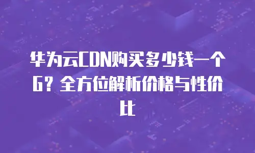 华为云CDN购买多少钱一个G？全方位解析价格与性价比