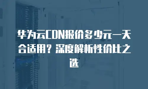 华为云CDN报价多少元一天合适用？深度解析性价比之选