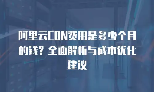 阿里云CDN费用是多少个月的钱？全面解析与成本优化建议