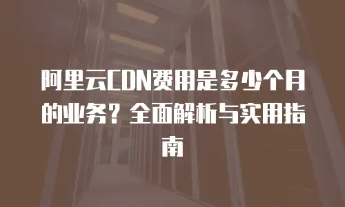 阿里云CDN费用是多少个月的业务？全面解析与实用指南