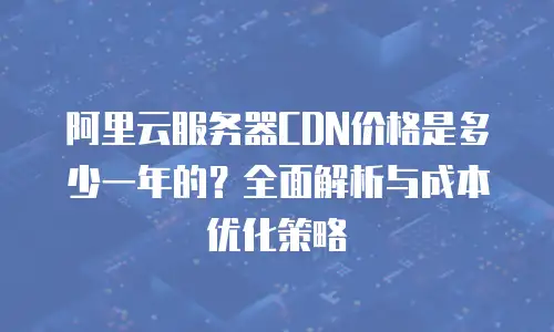 阿里云服务器CDN价格是多少一年的？全面解析与成本优化策略