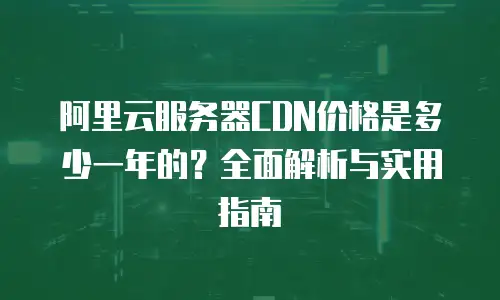 阿里云服务器CDN价格是多少一年的？全面解析与实用指南