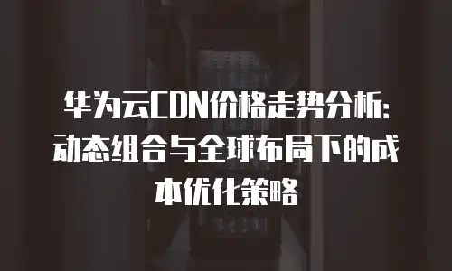 华为云CDN价格走势分析：动态组合与全球布局下的成本优化策略